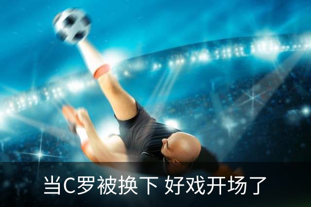 当C罗被换下 好戏开场了